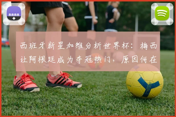 西班牙新星加维分析世界杯：梅西让阿根廷成为夺冠热门，原因何在？