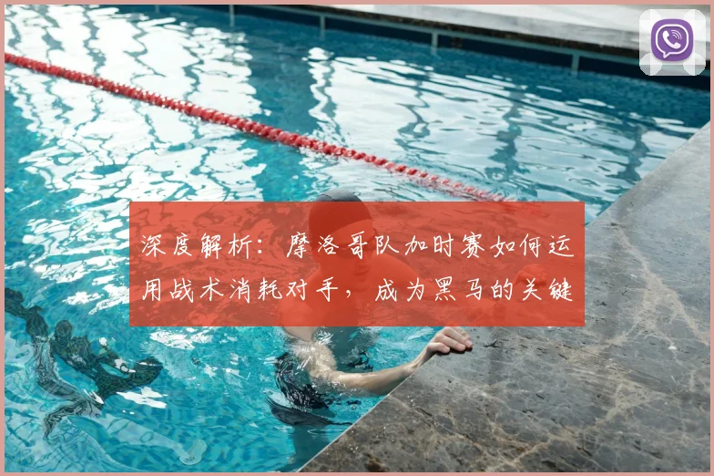 深度解析：摩洛哥队加时赛如何运用战术消耗对手，成为黑马的关键策略