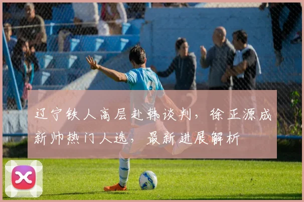 辽宁铁人高层赴韩谈判，徐正源成新帅热门人选，最新进展解析