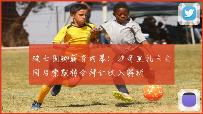 瑞士国脚薪资内幕:沙奇里扎卡合同与索默转会拜仁收入解析