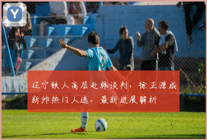 辽宁铁人高层赴韩谈判,徐正源成新帅热门人选,最新进展解析