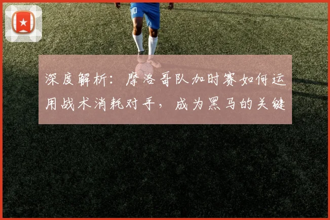 深度解析：摩洛哥队加时赛如何运用战术消耗对手，成为黑马的关键策略
