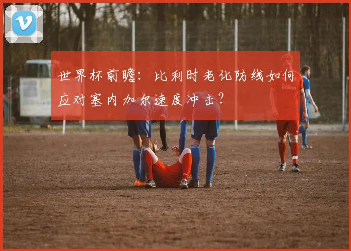 世界杯前瞻：比利时老化防线如何应对塞内加尔速度冲击？