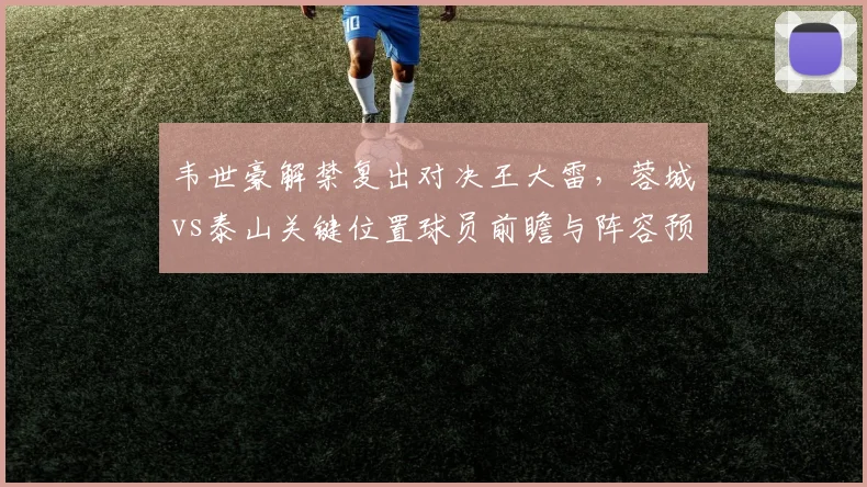 韦世豪解禁复出对决王大雷，蓉城vs泰山关键位置球员前瞻与阵容预测